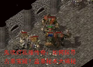 鬼吹灯私服传奇:如何探寻古墓宝藏?盗墓秘术大揭秘 鬼吹灯私服传奇:如何探寻古墓宝藏?盗墓秘术大揭秘